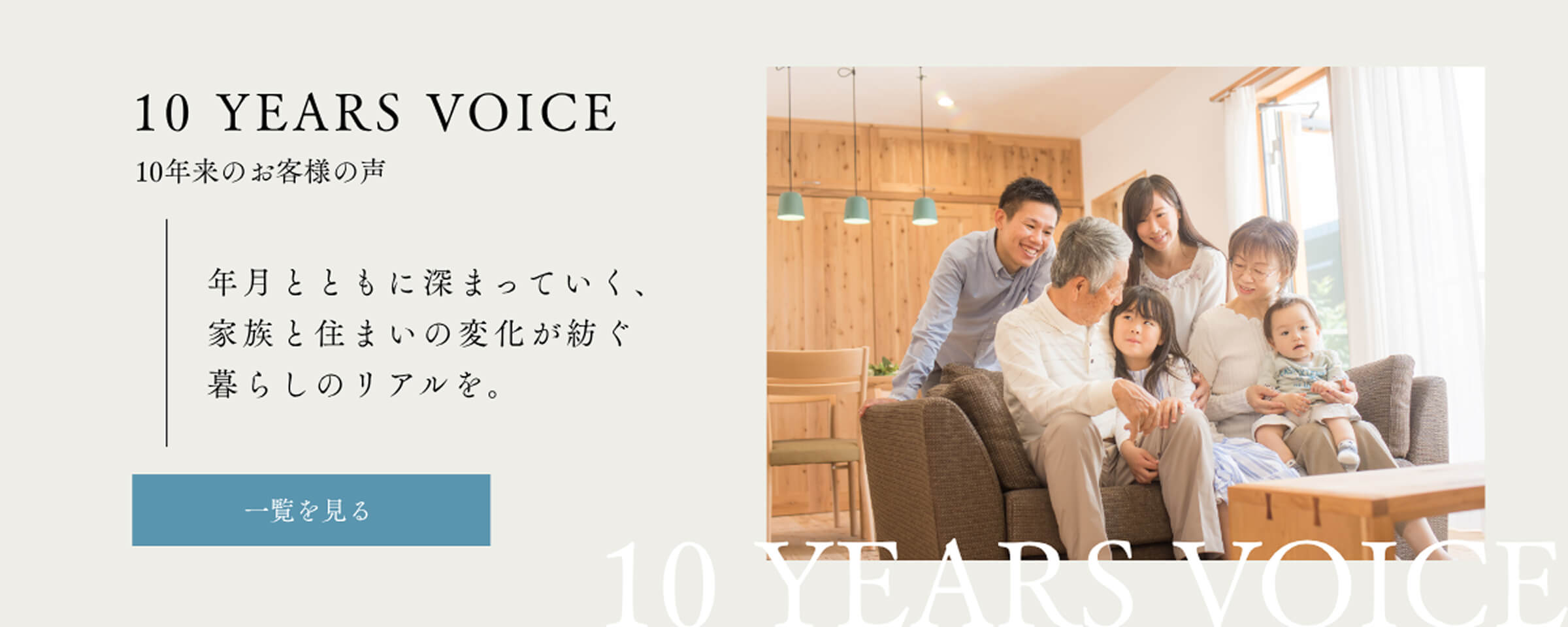 10 YEARS VOICE 10年来のお客様の声／年月とともに深まっていく、家族と住まいの変化が紡ぐ暮らしのリアルを。